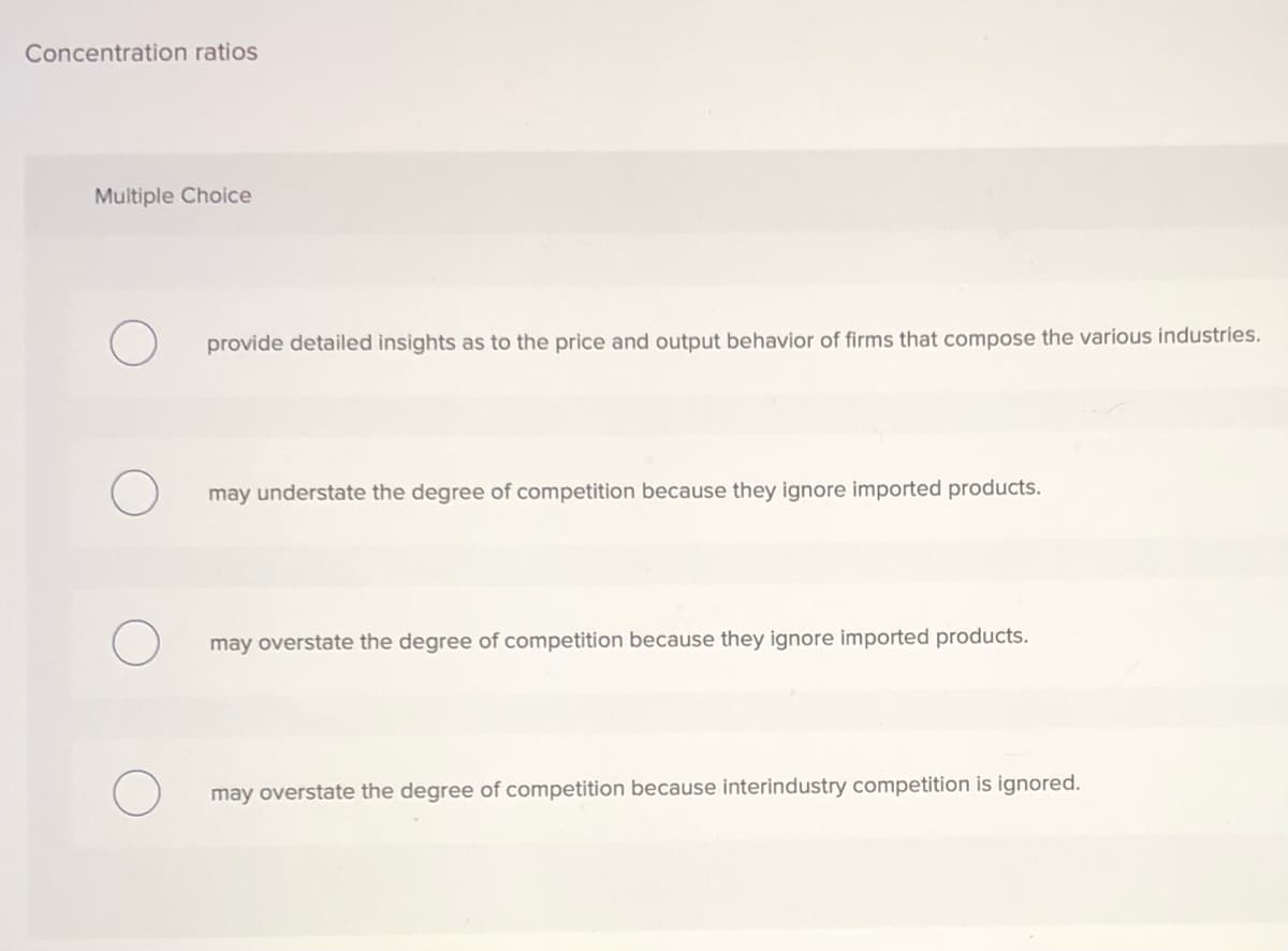 Concentration ratios
Multiple Choice
provide detailed insights as to the price and output behavior of firms that compose the various industries.
understate the degree of competition because they ignore imported products.
may overstate the degree of competition because they ignore imported products.
may overstate the degree of competition because interindustry competition is ignored.
