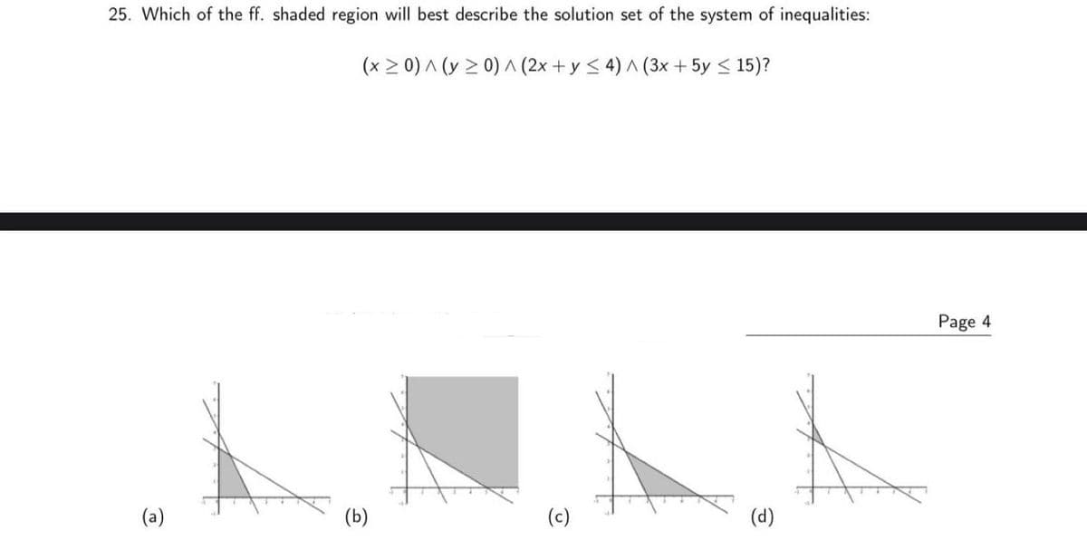 25. Which of the ff. shaded region will best describe the solution set of the system of inequalities:
(x > 0) ^ (y 2 0) ^ (2x + y < 4) ^ (3x + 5y < 15)?
Page 4
(a)
(Б)
(c)
(d)
