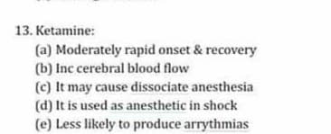 13. Ketamine:
(a) Moderately rapid onset & recovery
(b) Inc cerebral blood flow
(c) It may cause dissociate anesthesia
(d) It is used as anesthetic in shock
(e) Less likely to produce arrythmias
