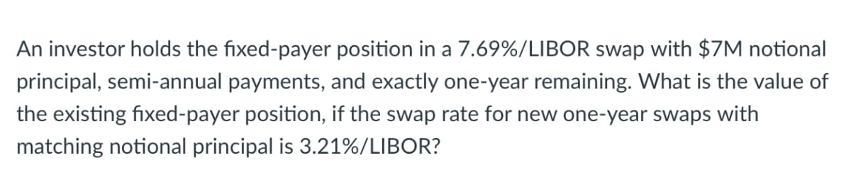 An investor holds the fixed-payer position in a 7.69%/LIBOR swap with $7M notional
principal, semi-annual payments, and exactly one-year remaining. What is the value of
the existing fixed-payer position, if the swap rate for new one-year swaps with
matching notional principal is 3.21%/LIBOR?
