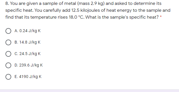 8. You are given a sample of metal (mass 2.9 kg) and asked to determine its
specific heat. You carefully add 12.5 kilojoules of heat energy to the sample and
find that its temperature rises 18.0 °C. What is the sample's specific heat? *
O A. 0.24 J/kg K
О в. 14.8 J/kgк
О С. 24.5 J/kgK
O D. 239.6 J/kg K
O E. 4190 J/kg K
