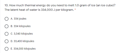 10. How much thermal energy do you need to melt 1.0 gram of ice (an ice cube)?
The latent heat of water is 334,000 J per kilogram. *
A. 334 joules
B. 334 kilojoules
C. 3,340 kilojoules
D. 33,400 kilojoules
E. 334,000 kilojoules
