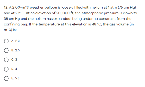 12. A 2.00-m^3 weather balloon is loosely filled with helium at 1 atm (76 cm Hg)
and at 27° C. At an elevation of 20, 000 ft, the atmospheric pressure is down to
38 cm Hg and the helium has expanded, being under no constraint from the
confining bag. If the temperature at this elevation is 48 °C, the gas volume (in
m^3) is:
O A. 23
В. 2.5
С. 3
O D. 4
O E. 5.3
