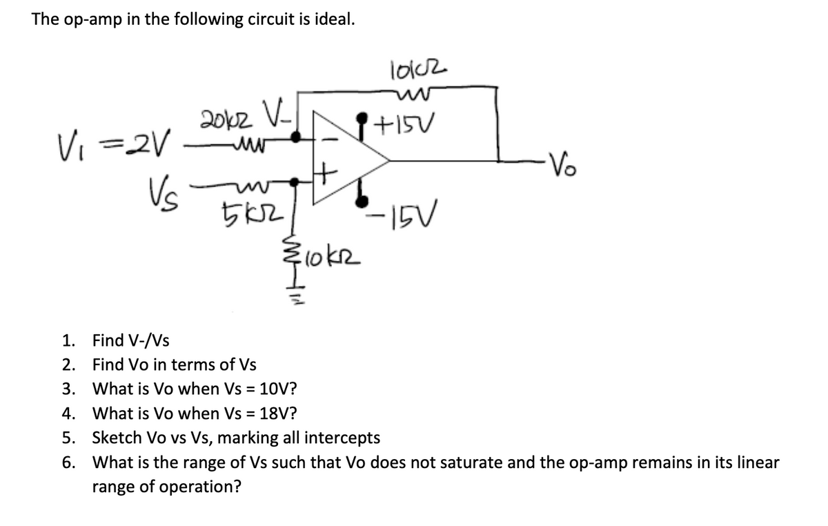 The op-amp in the following circuit is ideal.
V₁ =2V
Vs
2012 V-
www
5 кг
H
10k2
10102
+15V
-15V
·Vo
1. Find V-/Vs
2.
Find Vo in terms of Vs
3.
What is Vo when Vs = 10V?
4. What is Vo when Vs = 18V?
5. Sketch Vo vs Vs, marking all intercepts
6.
What is the range of Vs such that Vo does not saturate and the op-amp remains in its linear
range of operation?