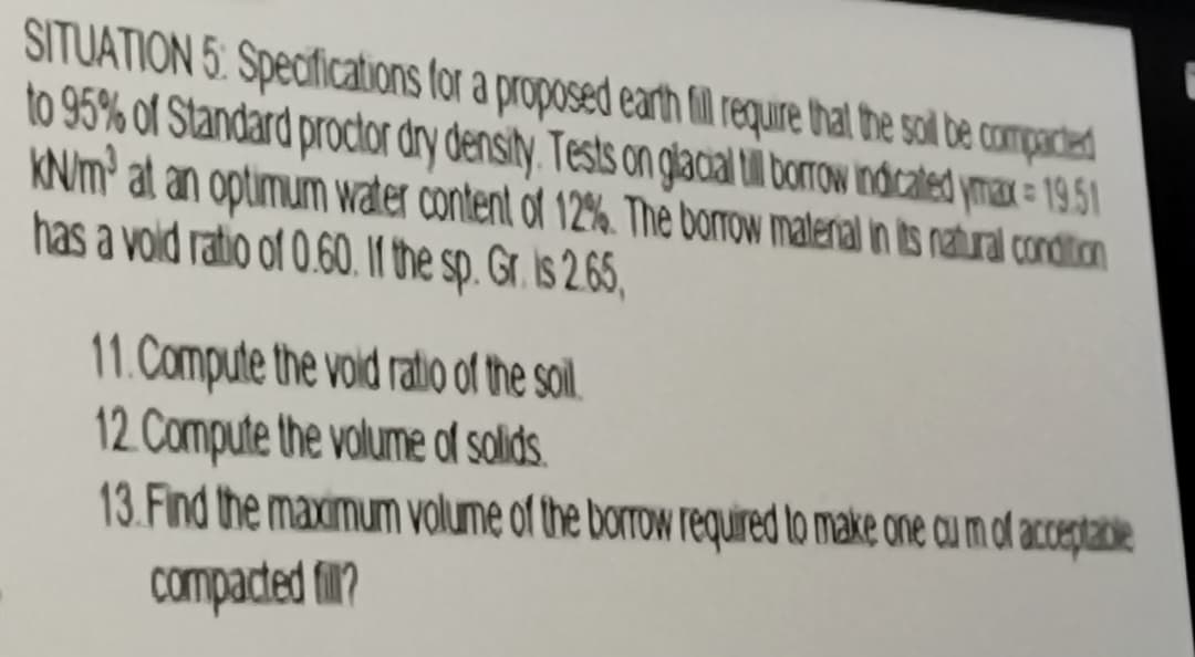 SITUATION 5: Specifications for a proposed earth fill require that the soil be compacted
to 95% of Standard proctor dry density. Tests on glacial till borrow indicated ymax = 19.51
KN/m' at an optimum water content of 12%. The borrow material in its natural condition
has a void ratio of 0.60. If the sp. Gr. is 2.65,
Compute the void ratio of the soil.
12. Compute the volume of solids.
13.Find the maximum volume of the borrow required to make one cum of acceptable
compacted fill?