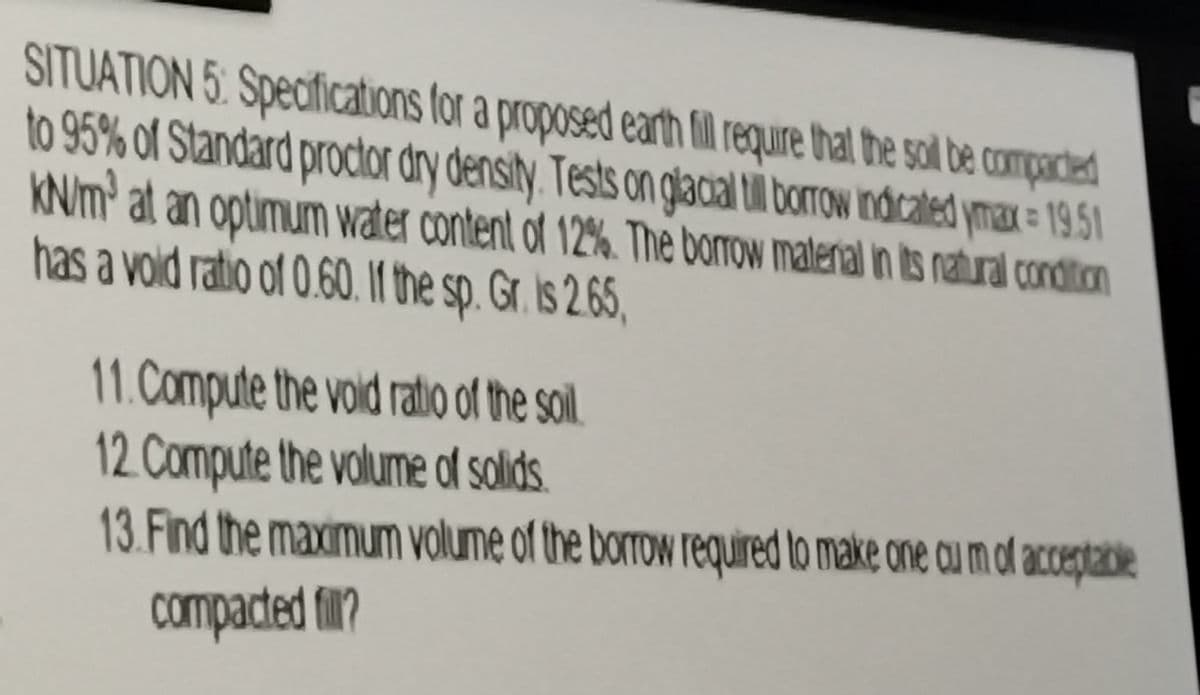 SITUATION 5: Specifications for a proposed earth fill require that the soil be compacted
to 95% of Standard proctor dry density. Tests on glacial till borrow indicated ymax=19.51
KN/m' at an optimum water content of 12%. The borrow material in its natural condition
has a vold ratio of 0.60. If the sp. Gr. is 2.65,
11. Compute the void ratio of the soil
12. Compute the volume of solids
13. Find the maximum volume of the borrow required to make one cu m of acceptable
compacted fill?