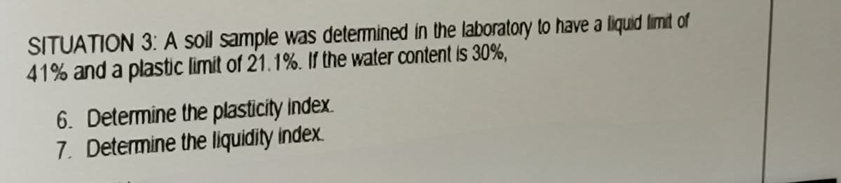 SITUATION 3: A soil sample was determined in the laboratory to have a liquid limit of
41% and a plastic limit of 21.1%. If the water content is 30%,
6. Determine the plasticity index.
7. Determine the liquidity index.