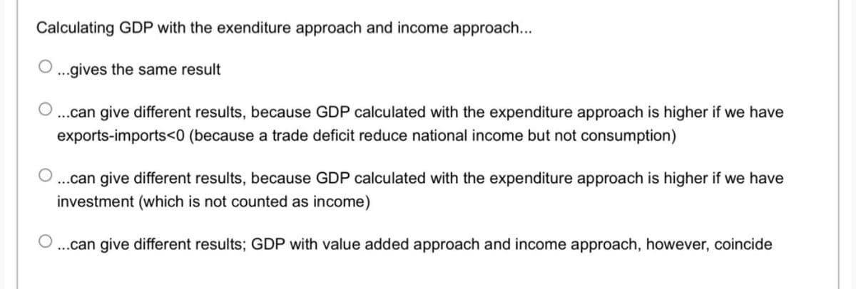 Calculating GDP with the exenditure approach and income approach...
...gives the same result
..can give different results, because GDP calculated with the expenditure approach is higher if we have
exports-imports<0 (because a trade deficit reduce national income but not consumption)
...can give different results, because GDP calculated with the expenditure approach is higher if we have
investment (which is not counted as income)
..can give different results; GDP with value added approach and income approach, however, coincide
