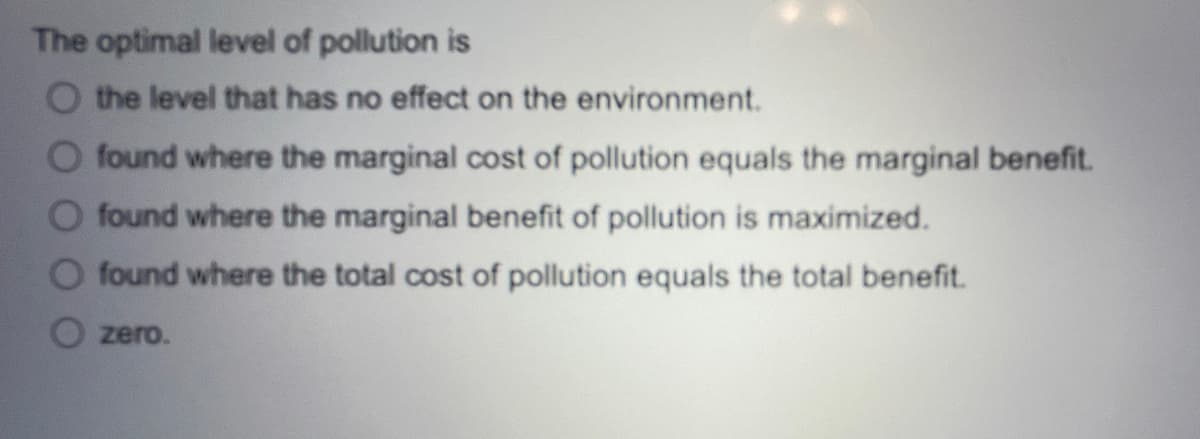 The optimal level of pollution is
O the level that has no effect on the environment.
O found where the marginal cost of pollution equals the marginal benefit.
found where the marginal benefit of pollution is maximized.
O found where the total cost of pollution equals the total benefit.
zero.