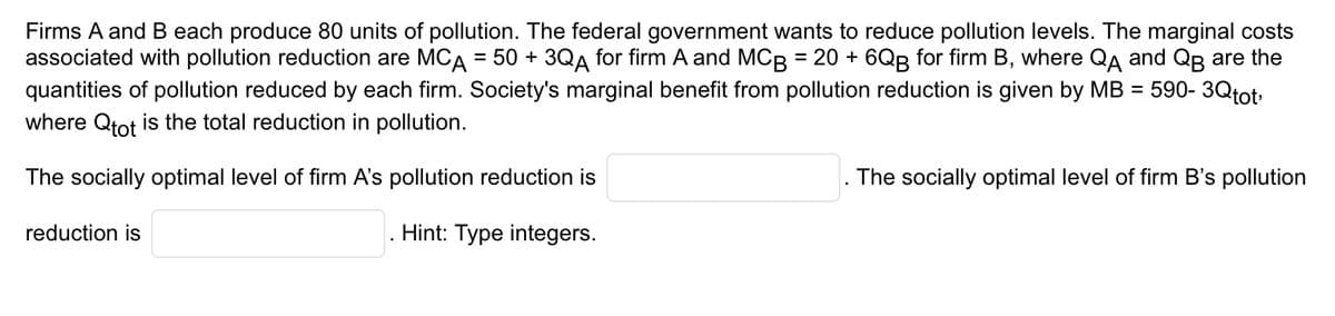 Firms A and B each produce 80 units of pollution. The federal government wants to reduce pollution levels. The marginal costs
associated with pollution reduction are MCA = 50 + 3QA for firm A and MCB = 20 + 6QB for firm B, where QA and QB are the
quantities of pollution reduced by each firm. Society's marginal benefit from pollution reduction is given by MB = 590- 3Qtot,
where Qtot is the total reduction in pollution.
The socially optimal level of firm A's pollution reduction is
Hint: Type integers.
reduction is
The socially optimal level of firm B's pollution