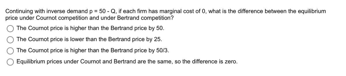 Continuing with inverse demand p = 50 - Q, if each firm has marginal cost of 0, what is the difference between the equilibrium
price under Cournot competition and under Bertrand competition?
The Cournot price is higher than the Bertrand price by 50.
The Cournot price is lower than the Bertrand price by 25.
The Cournot price is higher than the Bertrand price by 50/3.
Equilibrium prices under Cournot and Bertrand are the same, so the difference is zero.