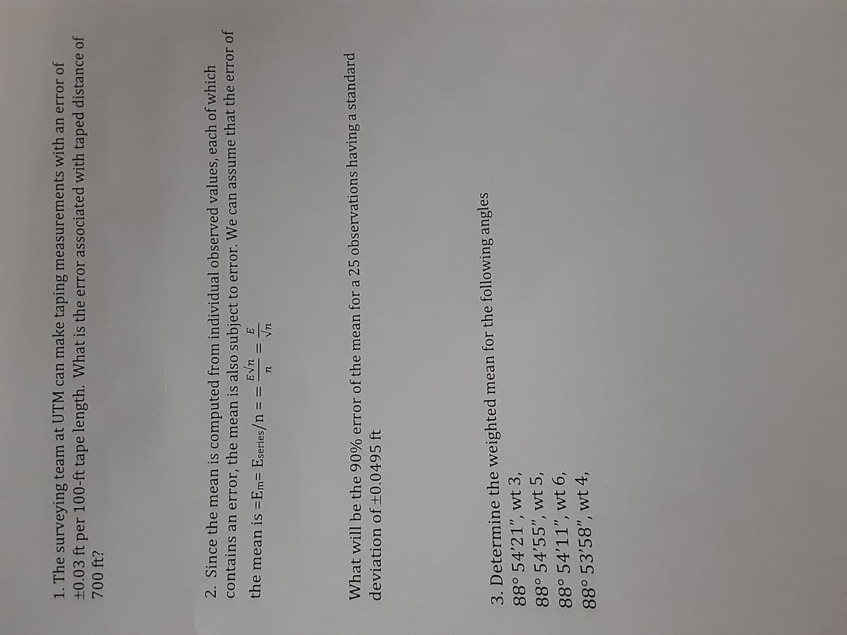 1. The surveying team at UTM can make taping measurements with an error of
±0.03 ft per 100-ft tape length. What is the error associated with taped distance of
700 ft?
2. Since the mean is computed from individual observed values, each of which
contains an error, the mean is also subject to error. We can assume that the error or
the mean is =Em= Eseries/n
u
What will be the 90% error of the mean for a 25 observations having a standard
deviation of +0.0495 ft
3. Determine the weighted mean for the following angles
88° 54'21", wt 3,
88° 54'55", wt 5,
88° 54'11", wt 6,
88° 53'58", wt 4,
