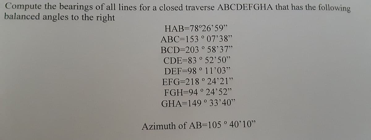 Compute the bearings of all lines for a closed traverse ABCDEFGHA that has the following
balanced angles to the right
HAB=78°26'59"
ABC=153 ° 07'38"
BCD=203 ° 58'37"
CDE=83 ° 52'50"
DEF=98 ° 11'03"
EFG=218 ° 24°21"
FGH=94 ° 24'52"
GHA=149 ° 33'40"
Azimuth of AB=105° 40'10"
