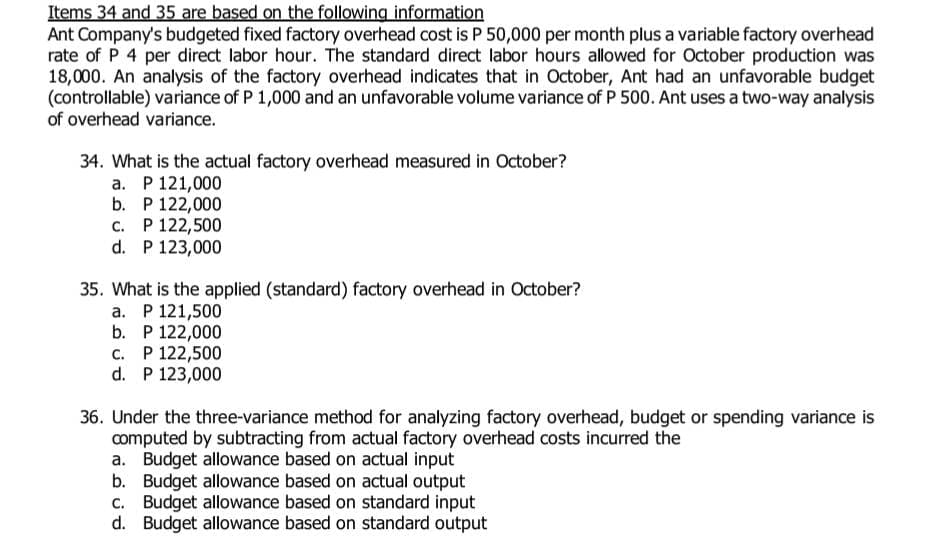 Items 34 and 35 are based on the following information
Ant Company's budgeted fixed factory overhead cost is P 50,000 per month plus a variable factory overhead
rate of P 4 per direct labor hour. The standard direct labor hours allowed for October production was
18,000. An analysis of the factory overhead indicates that in October, Ant had an unfavorable budget
(controllable) variance of P 1,000 and an unfavorable volume variance of P 500. Ant uses a two-way analysis
of overhead variance.
34. What is the actual factory overhead measured in October?
a. P 121,000
b. P 122,000
C. P 122,500
d. P 123,000
35. What is the applied (standard) factory overhead in October?
a. P 121,500
b. P 122,000
C. P 122,500
d. P 123,000
36. Under the three-variance method for analyzing factory overhead, budget or spending variance is
computed by subtracting from actual factory overhead costs incurred the
a. Budget allowance based on actual input
b. Budget allowance based on actual output
c. Budget allowance based on standard input
Budget allowance based on standard output
d.