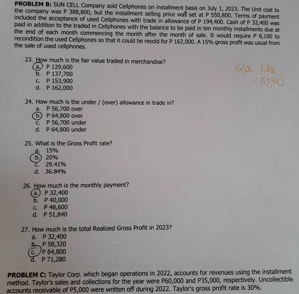 PROBLEM B: SUN CELL Company sold Cellphones on installment basis on July 1, 2023. The Unit cost to
the company was P 388,800, but the installment selling price was set at P 550,800. Terms of payment
included the acceptance of used Cellphones with trade in allowance of P 194,400. Cash of P 32,400 was
paid in addition to the traded in Cellphones with the balance to be paid in ten monthly installments due at
the end of each month commencing the month after the month of sale. It would require P 8,100 to
recondition the used Cellphones so that it could be resold for P 162,000. A 15% gross profit was usual from
the sale of used cellphones.
23. How much is the fair value traded in merchandise?
a. P 129,600
b. P 137,700
C. P 153,900
d. P 162,000
24. How much is the under / (over) allowance in trade in?
a. P 56,700 over
(b) P 64,800 over
C. P 56,700 under
d. P 64,800 under
25. What is the Gross Profit rate?
a. 15%
b.) 20%
C. 29.41%
d. 36.84%
26. How much is the monthly payment?
a. P 32,400
b. P 40,000
C. P 48,600
d. P 51,840
27. How much is the total Realized Gross Profit in 2023?
a. P 32,400
b P 58,320
C. P 64,800
d. P 71,280
1600-8, 16
-153910
PROBLEM C: Taylor Corp. which began operations in 2022, accounts for revenues using the installment
method. Taylor's sales and collections for the year were P60,000 and P35,000, respectively. Uncollectible
accounts receivable of P5,000 were written off during 2022. Taylor's gross profit rate is 30%.