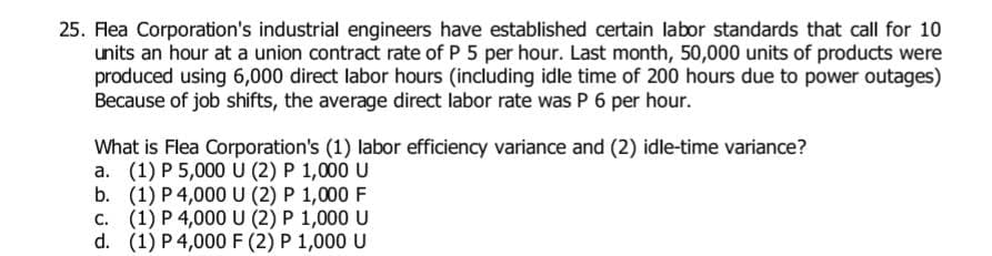 25. Flea Corporation's industrial engineers have established certain labor standards that call for 10
units an hour at a union contract rate of P 5 per hour. Last month, 50,000 units of products were
produced using 6,000 direct labor hours (including idle time of 200 hours due to power outages)
Because of job shifts, the average direct labor rate was P 6 per hour.
What is Flea Corporation's (1) labor efficiency variance and (2) idle-time variance?
a. (1) P 5,000 U (2) P 1,000 U
b.
C.
(1) P 4,000 U (2) P 1,000 F
(1) P 4,000 U (2) P 1,000 U
d. (1) P 4,000 F (2) P 1,000 U