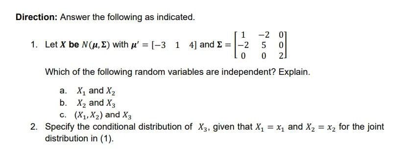 Direction: Answer the following as indicated.
1
1. Let X be N(μ, E) with μ' = [-3 1 4] and Σ = -2
0
Which of the following random variables are independent? Explain.
X₁ and X₂
X₂ and X3
c. (X₁, X₂) and X3
2. Specify the conditional distribution of X3, given that X₁ = x₁ and X₂ = x₂ for the joint
distribution in (1).
a.
b.
-2 01
5 0
0 2