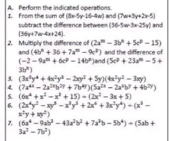 A. Perform the indicated operations.
1.
From the sum of (8x-5y-16-4w) and (7w+3y+2x-5)
subtract the difference between (36-5w-3x-25y) and
(36y+7w-4x+24).
2. Multiply the difference of (2a-3b +5cP-15)
and (4b +36+7a-9cP) and the difference of
(-2-9am +6cP-14b")and (5cP +23a™ - 5+
3b²)
3. (3x³y + 4x²y³ - 2xy² +5y)(4x²y² - 3xy)
4. (7a4-2a2b2y +7b)(5a²x - 2ab + 4b²y)
5. (6x+x²-x² +15)+ (2x²-3x + 5)
6. (2x*y-xy-x³y² + 2x +3x²y)+ (x² -
x²y + xy²)
7. (6a-9ab²-43a²b² +7a³b-5b)+(5ab +
3a²-7b²)