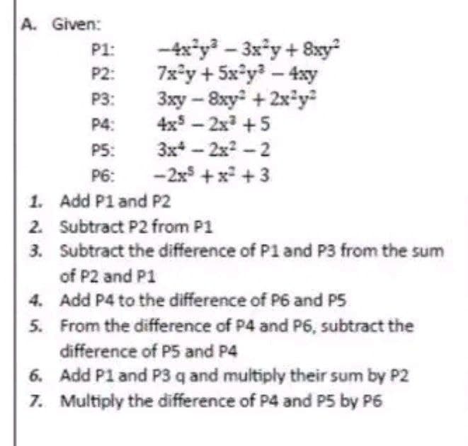 A. Given:
P1:
P2:
P3:
P4:
PS:
P6:
1. Add P1 and P2
-4x²y³ - 3x²y + 8xy²
7x²y + 5x²y³ - 4xy
3xy-8xy + 2x²y²
4x5-2x³ +5
4.
5.
3x-2x²-2
-2x² + x² + 3
2. Subtract P2 from P1
3.
Subtract the difference of P1 and P3 from the sum
of P2 and P1
Add P4 to the difference of P6 and PS
From the difference of P4 and P6, subtract the
difference of P5 and P4
6. Add P1 and P3 q and multiply their sum by P2
7. Multiply the difference of P4 and PS by P6