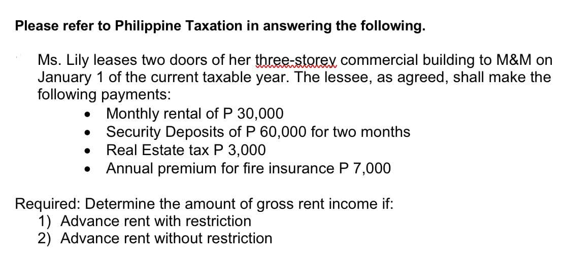 Please refer to Philippine Taxation in answering the following.
Ms. Lily leases two doors of her three-storey commercial building to M&M on
January 1 of the current taxable year. The lessee, as agreed, shall make the
following payments:
●
●
●
Monthly rental of P 30,000
Security Deposits of P 60,000 for two months
Real Estate tax P 3,000
Annual premium for fire insurance P 7,000
Required: Determine the amount of gross rent income if:
1) Advance rent with restriction
2) Advance rent without restriction