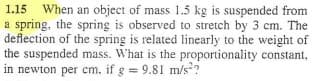 1.15 When an object of mass 1.5 kg is suspended from
a spring, the spring is observed to stretch by 3 cm. The
deflection of the spring is related linearly to the weight of
the suspended mass. What is the proportionality constant,
in newton per cm. if g = 9.81 m/s?