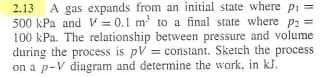 2.13 A gas expands from an initial state where pi
500 kPa and V= 0.1 m² to a final state where P₂ =
100 kPa. The relationship between pressure and volume
during the process is pV = constant. Sketch the process
on a p-V diagram and determine the work, in kJ.