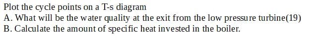 Plot the cycle points on a T-s diagram
A. What will be the water quality at the exit from the low pressure turbine (19)
B. Calculate the amount of specific heat invested in the boiler.