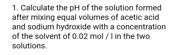 1. Calculate the pH of the solution formed
after mixing equal volumes of acetic acid
and sodium hydroxide with a concentration
of the solvent of 0.02 mol / I in the two
solutions.
