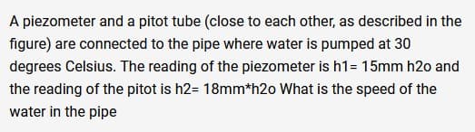 A piezometer and a pitot tube (close to each other, as described in the
figure) are connected to the pipe where water is pumped at 30
degrees Celsius. The reading of the piezometer is h1= 15mm h2o and
the reading of the pitot is h2= 18mm*h2o What is the speed of the
water in the pipe