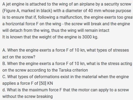 A jet engine is attached to the wing of an airplane by a security screw
(Figure A, marked in black) with a diameter of 40 mm whose purpose
is to ensure that if, following a malfunction, the engine exerts too great
a horizontal force F on the wing - the screw will break and the engine
will detach from the wing, thus the wing will remain intact
It is known that the weight of the engine is 3000 kg.
A. When the engine exerts a force F of 10 kn, what types of stresses
act on the screw?
B. When the engine exerts a force F of 10 kn, what is the stress acting
on the screw according to the Tarska criterion
C. What types of deformations exist in the material when the engine
applies a force F of [50] KN
d. What is the maximum force F that the motor can apply to a screw
without the screw breaking