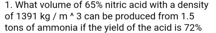 1. What volume of 65% nitric acid with a density
of 1391 kg / m ^3 can be produced from 1.5
tons of ammonia if the yield of the acid is 72%
