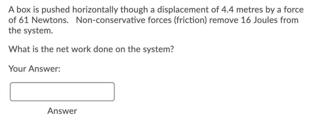 A box is pushed horizontally though a displacement of 4.4 metres by a force
of 61 Newtons. Non-conservative forces (friction) remove 16 Joules from
the system.
What is the net work done on the system?
Your Answer:
Answer
