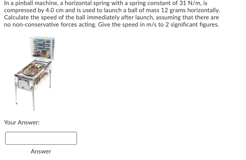 In a pinball machine, a horizontal spring with a spring constant of 31 N/m, is
compressed by 4.0 cm and is used to launch a ball of mass 12 grams horizontally.
Calculate the speed of the ball immediately after launch, assuming that there are
no non-conservative forces acting. Give the speed in m/s to 2 significant figures.
Your Answer:
Answer
