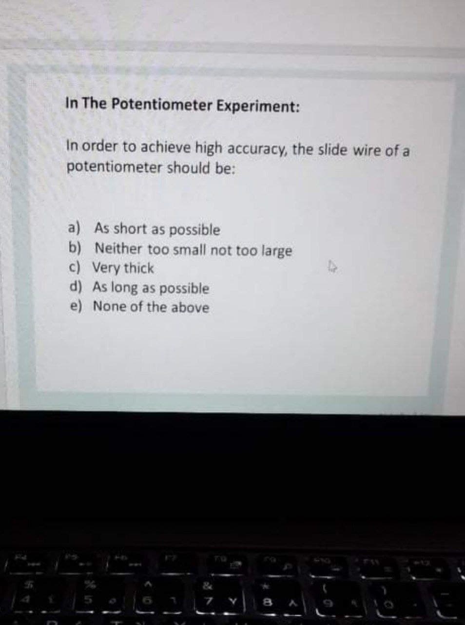 In The Potentiometer Experiment:
In order to achieve high accuracy, the slide wire of a
potentiometer should be:
a) As short as possible
b) Neither too small not too large
c) Very thick
d) As long as possible
e) None of the above
TU
