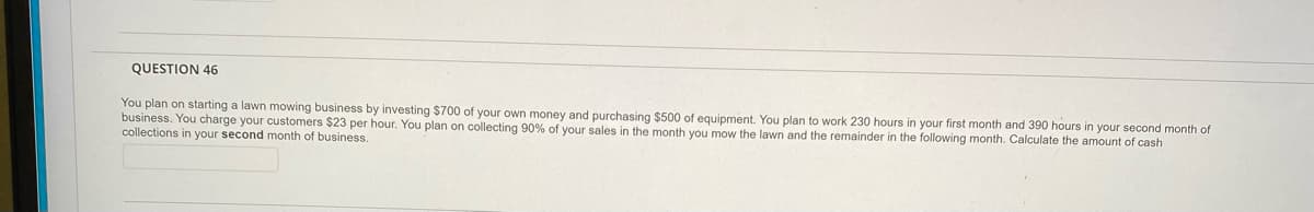 QUESTION 46
You plan on starting a lawn mowing business by investing $700 of your own money and purchasing $500 of equipment. You plan to work 230 hours in your first month and 390 hours in your second month of
business. You charge your customers $23 per hour. You plan on collecting 90% of your sales in the month you mow the lawn and the remainder in the following month. Calculate the amount of cash
collections in your second month of business.