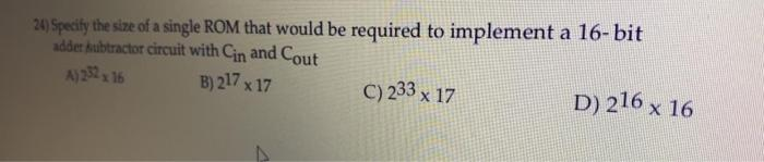 24) Specify the size of a single ROM that would be required to implement a 16-bit
adder kubtractor circuit with Cin and Cout
A)22 16
B) 217 x 17
C) 233 x 17
D) 216 x 16
