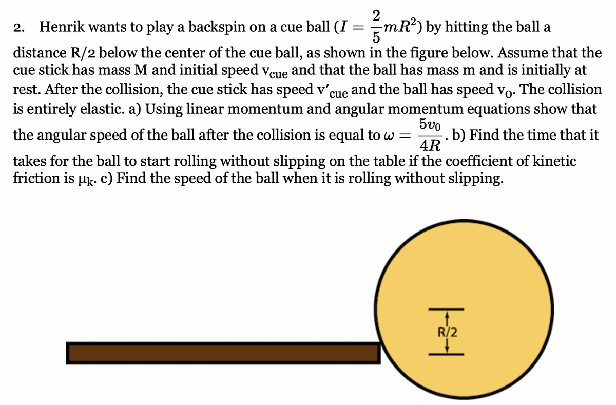 2
2. Henrik wants to play a backspin on a cue ball (I = mR?) by hitting the ball a
distance R/2 below the center of the cue ball, as shown in the figure below. Assume that the
cue stick has mass M and initial speed vcue and that the ball has mass m and is initially at
rest. After the collision, the cue stick has speed v'
is entirely elastic. a) Using linear momentum and angular momentum equations show that
and the ball has speed vo. The collision
cue
5vo
b) Find the time that it
4R
the angular speed of the ball after the collision is equal to w =
takes for the ball to start rolling without slipping on the table if the coefficient of kinetic
friction is µk. c) Find the speed of the ball when it is rolling without slipping.
R/2
