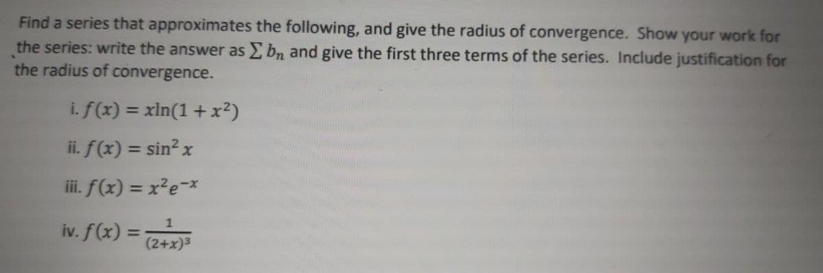 Find a series that approximates the following, and give the radius of convergence. Show your work for
the series: write the answer as bn and give the first three terms of the series. Include justification for
the radius of convergence.
i. f(x) = xln(1 + x²)
%3D
ii. f(x) = sin? x
%3D
iii. f(x) = x?e-*
iv. f(x) = 2+x)3
%3D
