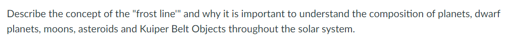 Describe the concept of the "frost line" and why it is important to understand the composition of planets, dwarf
planets, moons, asteroids and Kuiper Belt Objects throughout the solar system.
