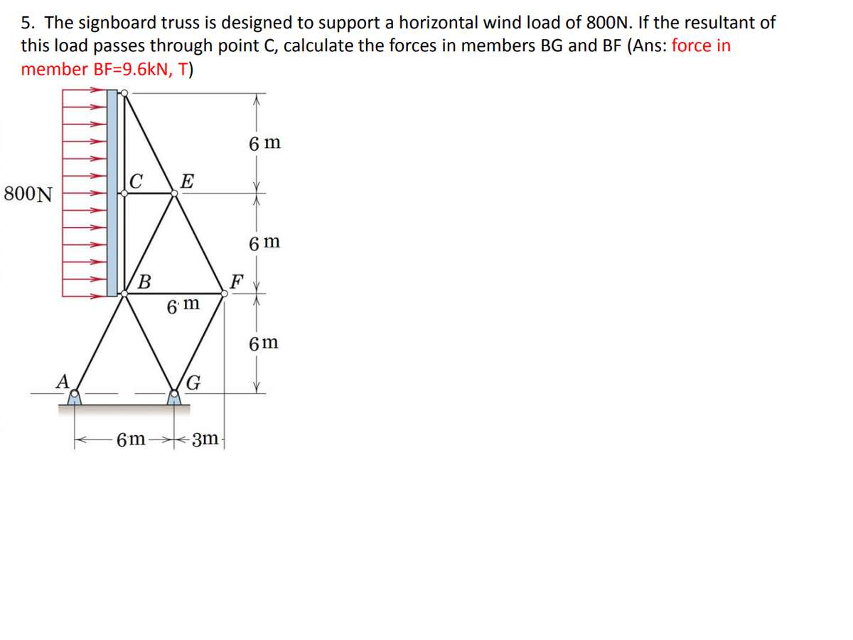 5. The signboard truss is designed to support a horizontal wind load of 800N. If the resultant of
this load passes through point C, calculate the forces in members BG and BF (Ans: force in
member BF=9.6kN, T)
6 m
800N
E
6 m
6 m
6 m
6m
3m
