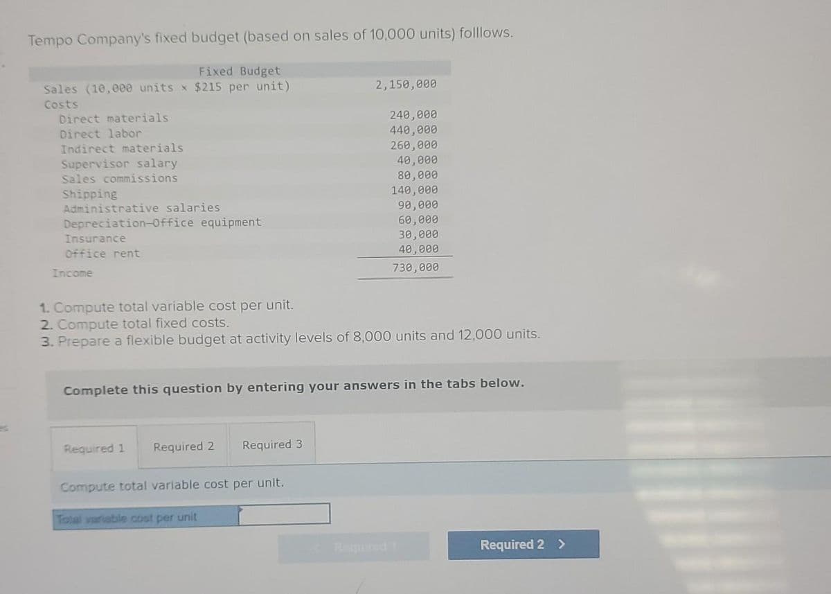 Tempo Company's fixed budget (based on sales of 10,000 units) folllows.
Fixed Budget
Sales (10,000 units x $215 per unit)
Costs
Direct materials
Direct labor
Indirect materials
Supervisor salary
Sales commissions
Shipping
Administrative salaries
Depreciation-Office equipment
Insurance
Office rent
Income
1. Compute total variable cost per unit.
2. Compute total fixed costs.
3. Prepare a flexible budget at activity levels of 8,000 units and 12,000 units.
Required 1 Required 2 Required 3
2,150,000
Complete this question by entering your answers in the tabs below.
Compute total variable cost per unit.
240,000
440,000
260,000
40,000
80,000
140,000
90,000
60,000
30,000
40,000
730,000
Total variable cost per unit
Required 2 >