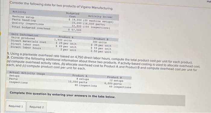 Consider the following data for two products of Vigano Manufacturing.
Budgeted
Cost
Activity
Machine setup
Parts handling
Quality inspections
Total budgeted overhead
Unit Information
Units produced
Direct materials cost
Direct labor cost
Direct labor hours
Actual Activity Usage
Setups
Parts
Inspections
Activity Driver
$ 19,000 (20 machine setups)
15,200 (16,000 parts)
22,800 (100 inspections)
$ 57,000
Product A
1,900 units
$ 29 per unit
$ 49 per unit
2 per unit
1. Using a plantwide overhead rate based on 4,750 direct labor hours, compute the total product cost per unit for each product.
2. Consider the following additional information about these two products. If activity-based costing is used to allocate overhead cost.
(a) compute overhead activity rates, (b) allocate overhead cost to Product A and Product B and compute overhead cost per unit for
each, and (c) compute product cost per unit for each.
Required 1 Required 2
Product B
380 units
$39 per unit
$ 59 per unit
2.50 per unit
Product A
8 setups
10,000 parts
40 inspections
Product
12 setups
6,000 parts
60 inspections
Complete this question by entering your answers in the tabs below.
Hel