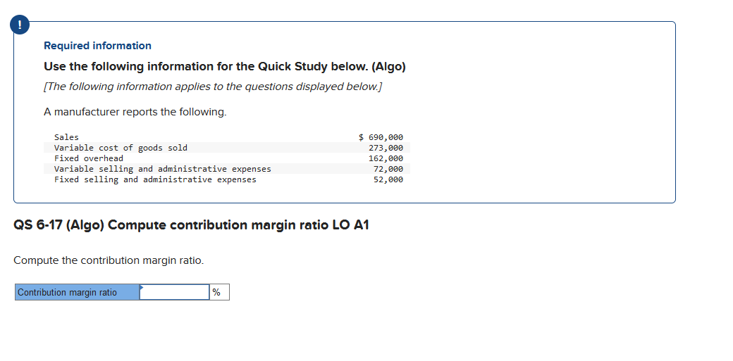 Required information
Use the following information for the Quick Study below. (Algo)
[The following information applies to the questions displayed below.]
A manufacturer reports the following.
Sales
Variable cost of goods sold
Fixed overhead
Variable selling and administrative expenses
Fixed selling and administrative expenses
QS 6-17 (Algo) Compute contribution margin ratio LO A1
Compute the contribution margin ratio.
Contribution margin ratio
$ 690,000
273,000
162,000
%
72,000
52,000