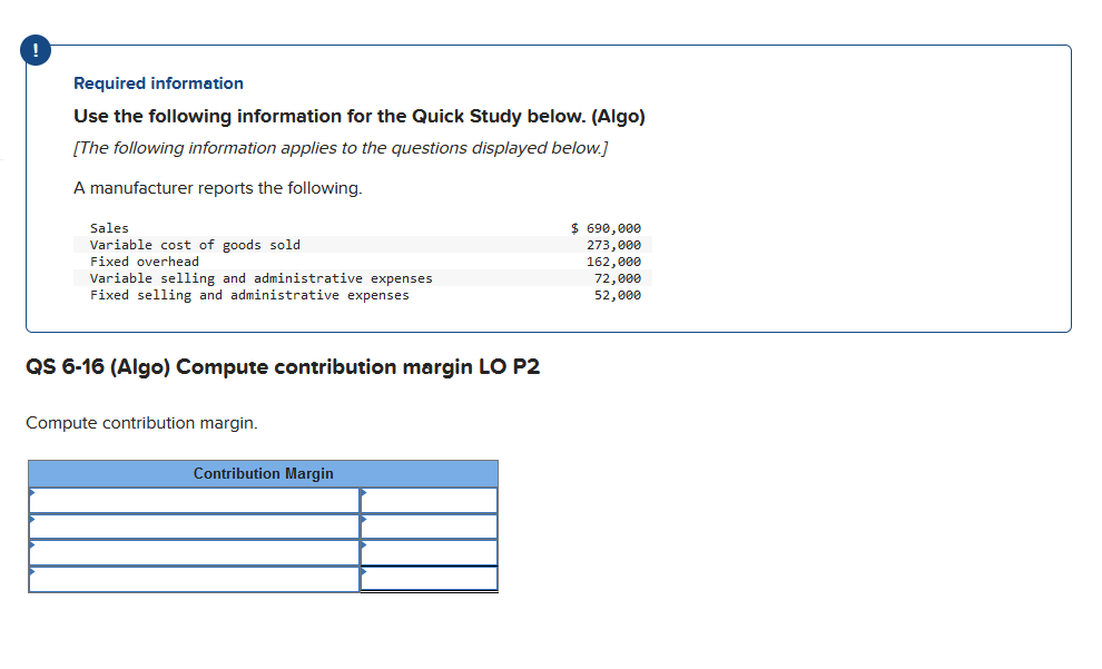 Required information
Use the following information for the Quick Study below. (Algo)
[The following information applies to the questions displayed below.]
A manufacturer reports the following.
Sales
Variable cost of goods sold
Fixed overhead
Variable selling and administrative expenses
Fixed selling and administrative expenses
QS 6-16 (Algo) Compute contribution margin LO P2
Compute contribution margin.
Contribution Margin
$ 690,000
273,000
162,000
72,000
52,000