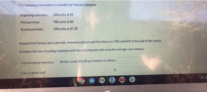 The following information is available for Yancey Company:
Beginning inventory
First purchase
Second purchase
600 units at $4
900 units at $6
500 units at $7.20
Assume that Yancey uses a periodic inventory system and that there are 700 units left at the end of the month
Compute the cost of ending inventory and the cost of goods sold using the average-cost method.
Cost of ending inventory
Cost of goods sold
Senter a cost of ending inventory in dollars