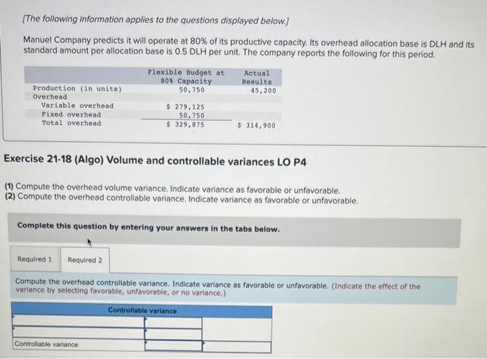 [The following information applies to the questions displayed below.]
Manuel Company predicts it will operate at 80% of its productive capacity. Its overhead allocation base is DLH and its
standard amount per allocation base is 0.5 DLH per unit. The company reports the following for this period.
Production (in units)
Overhead
Variable overhead
Fixed overhead
Total overhead
Flexible Budget at
80% Capacity
50,750
$ 279,125
50,750
$ 329,875
Controllable variance
Actual
Results:
45,200
$ 314,900
Exercise 21-18 (Algo) Volume and controllable variances LO P4
(1) Compute the overhead volume variance. Indicate variance as favorable or unfavorable.
(2) Compute the overhead controllable variance. Indicate variance as favorable or unfavorable.
Complete this question by entering your answers in the tabs below.
Required 1 Required 2
Compute the overhead controllable variance. Indicate variance as favorable or unfavorable. (Indicate the effect of the
variance by selecting favorable, unfavorable, or no variance.)
Controllable variance