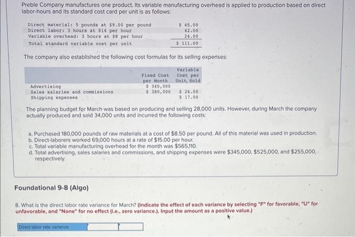 Preble Company manufactures one product. Its variable manufacturing overhead is applied to production based on direct
labor-hours and its standard cost card per unit is as follows:
Direct material: 5 pounds at $9.00 per pound
Direct labor: 3 hours at $14 per hour
Variable overhead: 3 hours at $8 per hour
Total standard variable cost per unit
The company also established the following cost formulas for its selling expenses;
Variable
Cost per
Unit, Sold
Advertising
Sales salaries and commissions
Shipping expenses
Fixed Cost
per Month
$ 340,000
$ 380,000
$ 45.00
42.00
24.00
$111.00
$ 26.00
$ 17.00
The planning budget for March was based on producing and selling 28,000 units. However, during March the company
actually produced and sold 34,000 units and incurred the following costs:
a. Purchased 180,000 pounds of raw materials at a cost of $8.50 per pound. All of this material was used in production.
b. Direct-laborers worked 69,000 hours at a rate of $15.00 per hour.
c. Total variable manufacturing overhead for the month was $565,110.
d.
Total advertising, sales salaries and commissions, and shipping expenses were $345,000, $525,000, and $255,000,
respectively.
Foundational 9-8 (Algo)
8. What is the direct labor rate variance for March? (Indicate the effect of each variance by selecting "F" for favorable, "U" for
unfavorable, and "None" for no effect (i.e., zero variance.). Input the amount as a positive value.)
Direct labor rate variance