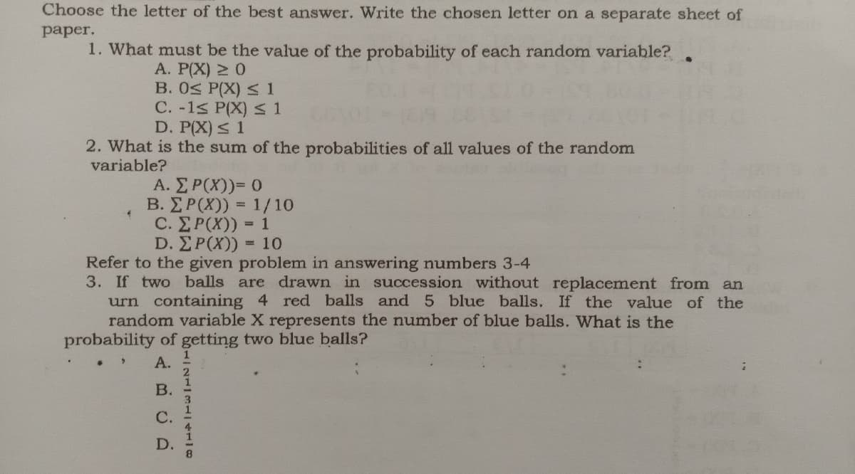 Choose the letter of the best answer. Write the chosen letter on a separate sheet of
рaper.
1. What must be the value of the probability of each random variable?.
A. P(X) 2 0
B. 0S P(X) < 1
C. -1s P(X) S1
D. P(X) s 1
2. What is the sum of the probabilities of all values of the random
variable?
A.ΣΡ(Χ)= 0
B. ΣΡ(Χ) -1/10
%3D
C. ΣΡ(Χ) -
= 1
D. ΣΡΧ)) -10
Refer to the given problem in answering numbers 3-4
3. If two balls are drawn in succession without replacement from an
urn containing 4 red balls and 5 blue balls. If the value of the
random variable X represents the number of blue balls. What is the
probability of getting two blue balls?
А.
В.
С.
D.
