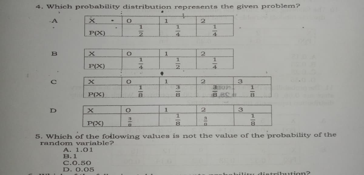 4. Which probability distribution represents the given problem?
-A
P(X)
4.
4.
1
1.
1
P(X)
4
2.
4
3.
310
1.
P(X)
1
1
3.
P(X)
8.
5. Which of the foilowing values is not the value of the probability of the
random variable?
A. 1.01
В.1
C.0.50
D. 0.05
hohilitr distribution?
3.
1.
