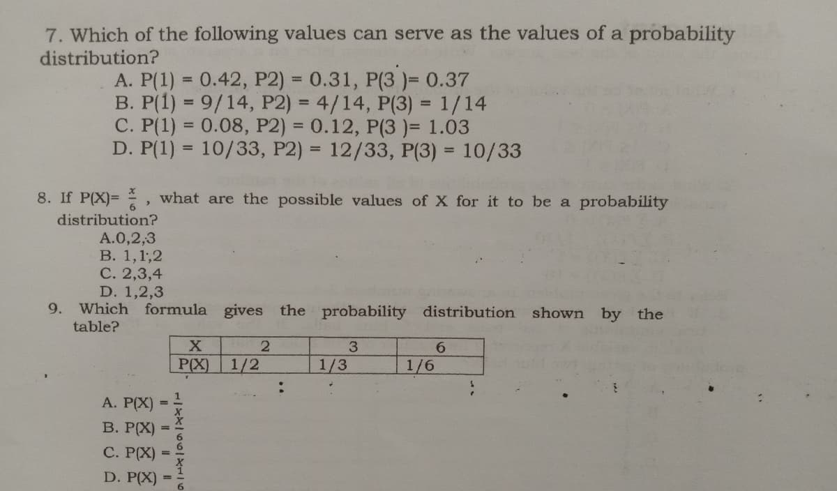 7. Which of the following values can serve as the values of a probability
distribution?
A. P(1) = 0.42, P2) = 0.31, P(3 )= 0.37
B. P(1) = 9/14, P2) = 4/14, P(3) = 1/14
C. P(1) = 0.08, P2) = 0.12, P(3 )= 1.03
D. P(1) = 10/33, P2) = 12/33, P(3) = 10/33
%3D
%3D
%3D
%3D
8. If P(X)= , what are the possible values of X for it to be a probability
distribution?
A.0,2,3
B. 1,1,2
С. 2,3,4
D. 1,2,3
Which formula gives the probability distribution shown by the
table?
9.
3
6.
P(X)
1/2
1/3
1/6
A. P(X)
В. РРX)
С. РХ)
D. P(X)
